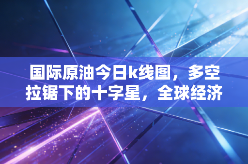 国际原油今日k线图，多空拉锯下的十字星，全球经济的体温计究竟指向何方？