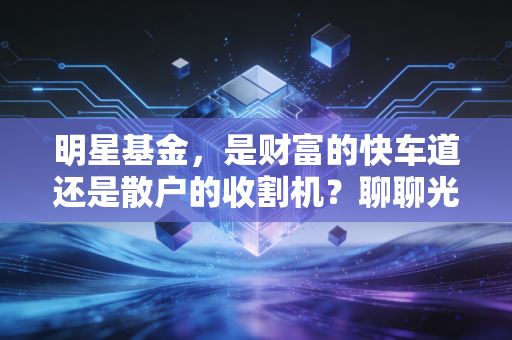 明星基金，是财富的快车道还是散户的收割机？聊聊光环背后的真相