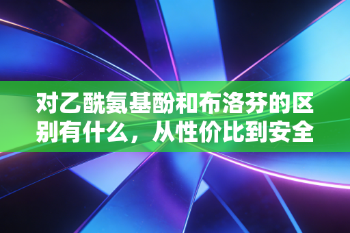 对乙酰氨基酚和布洛芬的区别有什么，从性价比到安全边际的家庭常备药深度解析