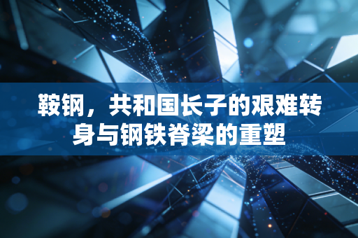 鞍钢，共和国长子的艰难转身与钢铁脊梁的重塑