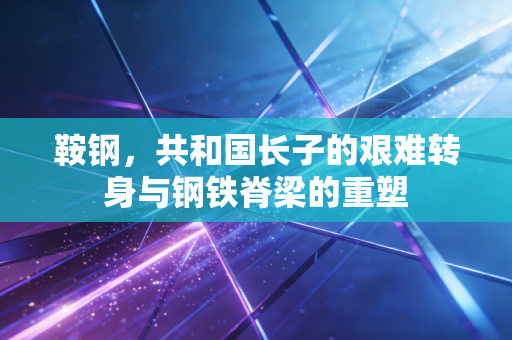 鞍钢，共和国长子的艰难转身与钢铁脊梁的重塑