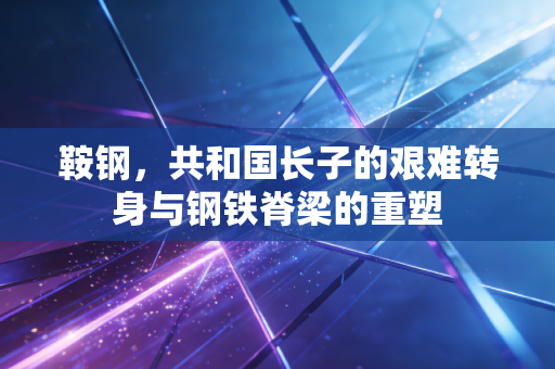鞍钢，共和国长子的艰难转身与钢铁脊梁的重塑