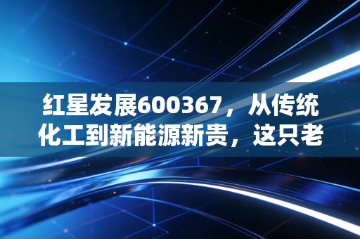红星发展600367，从传统化工到新能源新贵，这只老牌龙头的第二春值得期待吗？