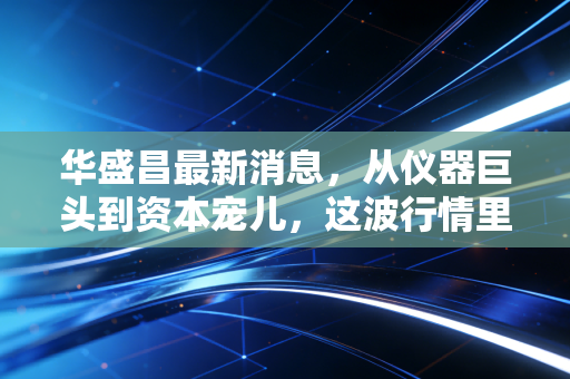 华盛昌最新消息，从仪器巨头到资本宠儿，这波行情里藏着什么玄机？