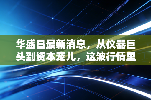 华盛昌最新消息，从仪器巨头到资本宠儿，这波行情里藏着什么玄机？