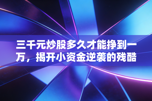 三千元炒股多久才能挣到一万,揭开小资金逆袭的残酷真相与可行路径