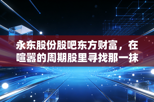 永东股份股吧东方财富，在喧嚣的周期股里寻找那一抹确定性