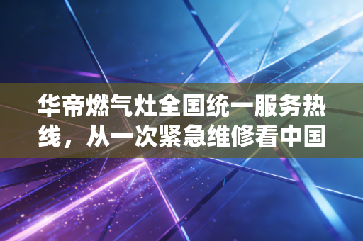 华帝燃气灶全国统一服务热线，从一次紧急维修看中国厨电巨头的服务经济学与品牌护城河