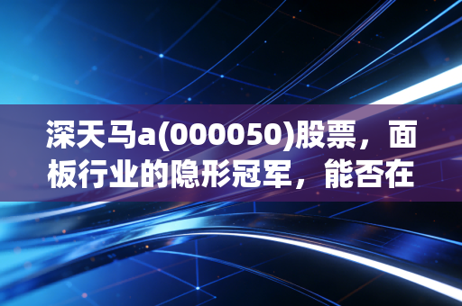 深天马a(000050)股票,面板行业的隐形冠军,能否在车载显示的蓝海中突围?