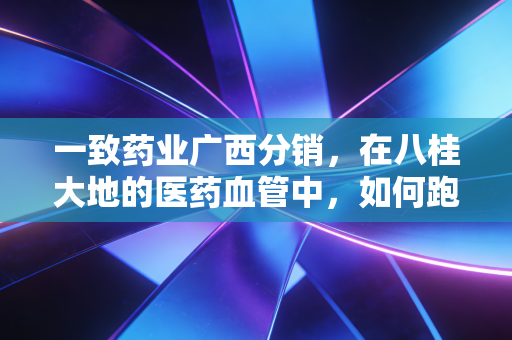 一致药业广西分销，在八桂大地的医药血管中，如何跑赢时代的最后一公里？