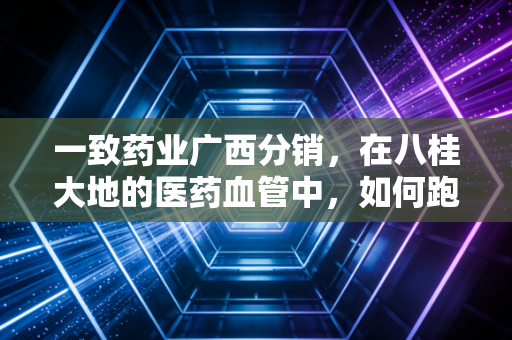 一致药业广西分销，在八桂大地的医药血管中，如何跑赢时代的最后一公里？