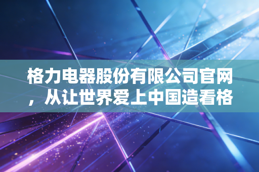 格力电器股份有限公司官网，从让世界爱上中国造看格力的进退与坚守