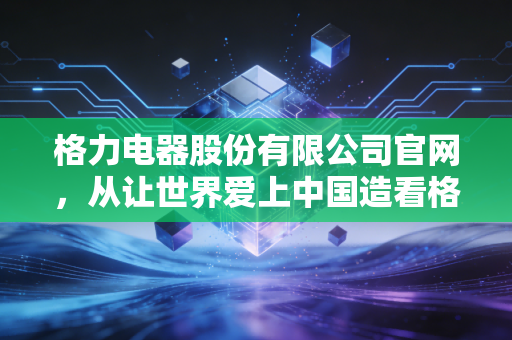 格力电器股份有限公司官网，从让世界爱上中国造看格力的进退与坚守