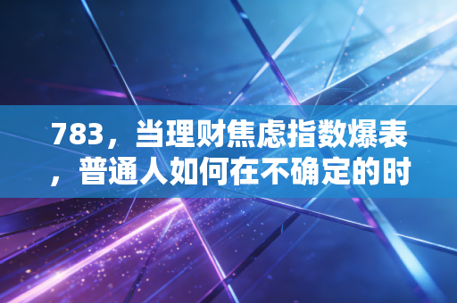 783，当理财焦虑指数爆表，普通人如何在不确定的时代守住稳稳的幸福？