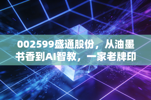 002599盛通股份,从油墨书香到AI智教,一家老牌印刷厂的跨界突围与重生