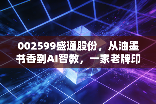 002599盛通股份，从油墨书香到AI智教，一家老牌印刷厂的跨界突围与重生