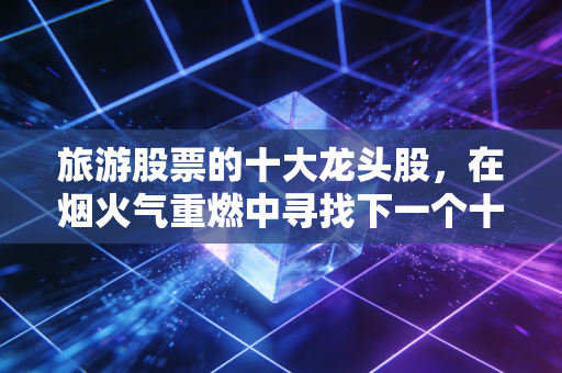 旅游股票的十大龙头股，在烟火气重燃中寻找下一个十倍股
