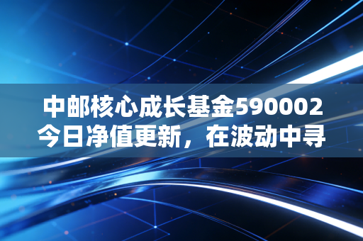 中邮核心成长基金590002今日净值更新，在波动中寻找成长的核心力量