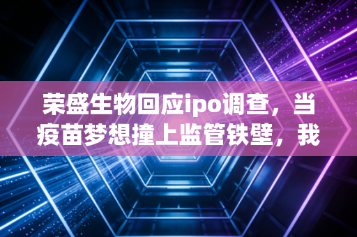 荣盛生物回应ipo调查，当疫苗梦想撞上监管铁壁，我们该看清什么？