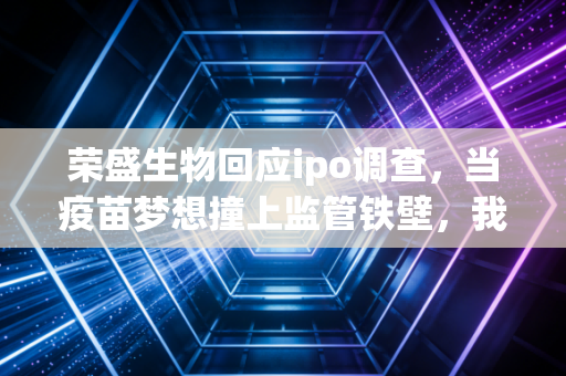 荣盛生物回应ipo调查，当疫苗梦想撞上监管铁壁，我们该看清什么？