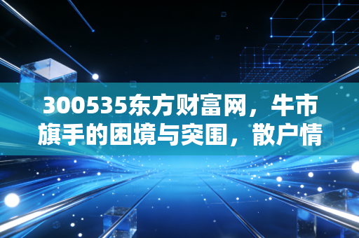 300535东方财富网，牛市旗手的困境与突围，散户情绪的终极晴雨表