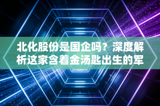 北化股份是国企吗？深度解析这家含着金汤匙出生的军工化工股与投资逻辑