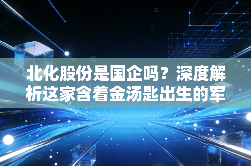 北化股份是国企吗？深度解析这家含着金汤匙出生的军工化工股与投资逻辑