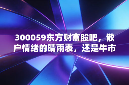300059东方财富股吧，散户情绪的晴雨表，还是牛市冲锋的集结号？