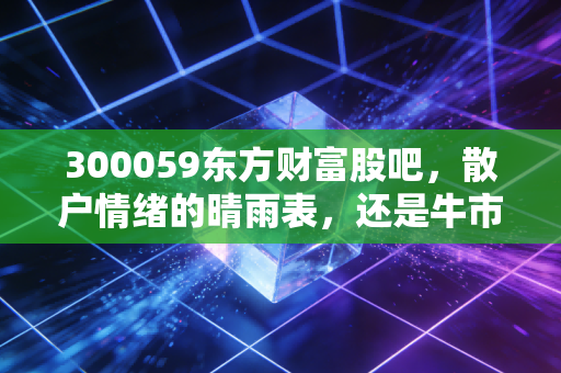 300059东方财富股吧，散户情绪的晴雨表，还是牛市冲锋的集结号？