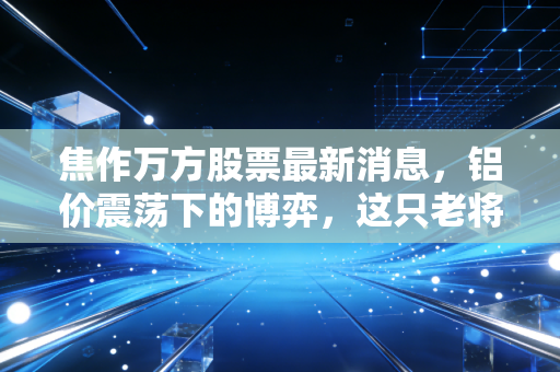焦作万方股票最新消息，铝价震荡下的博弈，这只老将还能带我们飞吗？