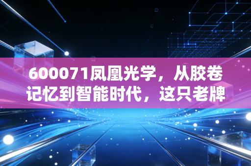 600071凤凰光学，从胶卷记忆到智能时代，这只老牌光学股还能看见未来吗？