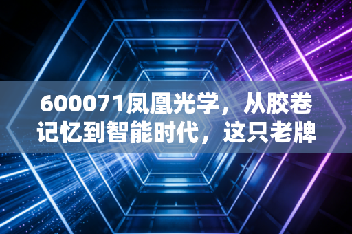 600071凤凰光学，从胶卷记忆到智能时代，这只老牌光学股还能看见未来吗？