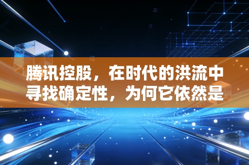 腾讯控股，在时代的洪流中寻找确定性，为何它依然是核心资产的不二之选？