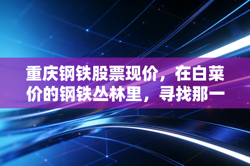 重庆钢铁股票现价，在白菜价的钢铁丛林里，寻找那一抹周期底部的微光