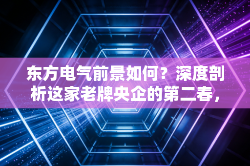 东方电气前景如何?深度剖析这家老牌央企的第二春,是稳健红利还是风口猪猪?