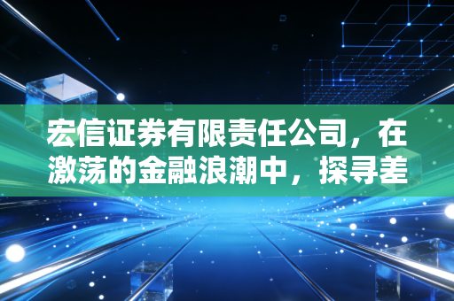 宏信证券有限责任公司，在激荡的金融浪潮中，探寻差异化发展的突围样本