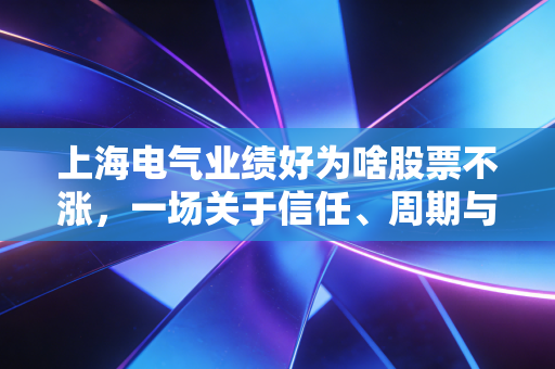 上海电气业绩好为啥股票不涨，一场关于信任、周期与大象起舞的深度博弈