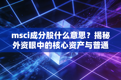 msci成分股什么意思？揭秘外资眼中的核心资产与普通投资者的淘金路