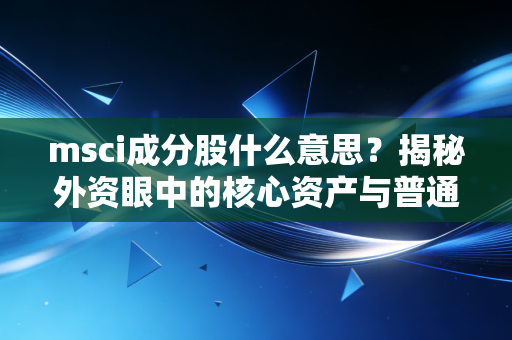 msci成分股什么意思？揭秘外资眼中的核心资产与普通投资者的淘金路