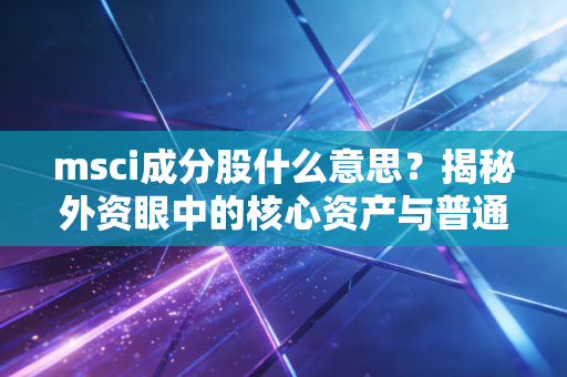 msci成分股什么意思？揭秘外资眼中的核心资产与普通投资者的淘金路