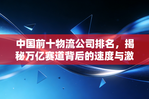 中国前十物流公司排名,揭秘万亿赛道背后的速度与激情