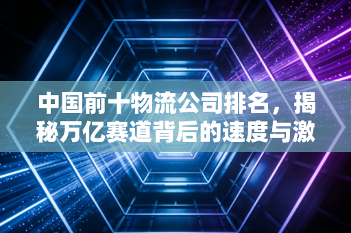 中国前十物流公司排名,揭秘万亿赛道背后的速度与激情
