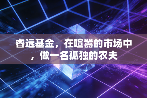 睿远基金，在喧嚣的市场中，做一名孤独的农夫