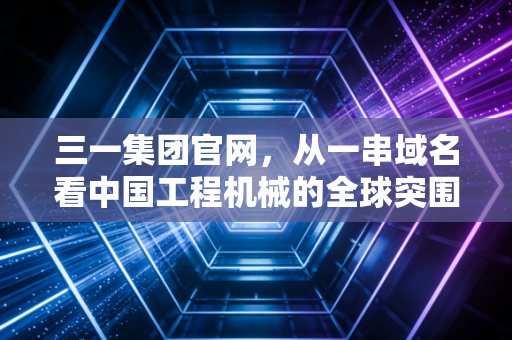 三一集团官网，从一串域名看中国工程机械的全球突围与数字化灵魂