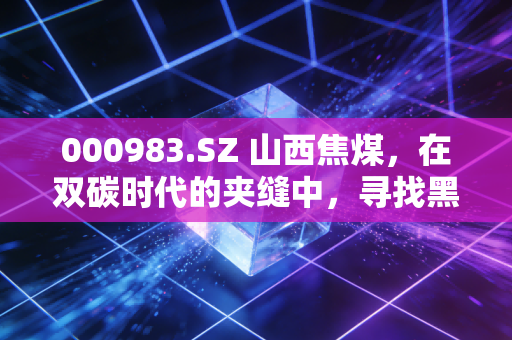 000983.SZ 山西焦煤,在双碳时代的夹缝中,寻找黑色黄金的长期价值