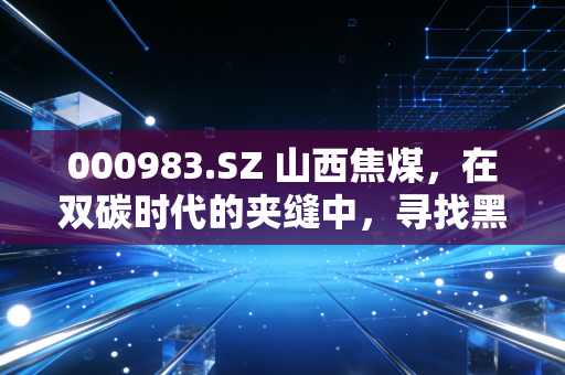 000983.SZ 山西焦煤，在双碳时代的夹缝中，寻找黑色黄金的长期价值