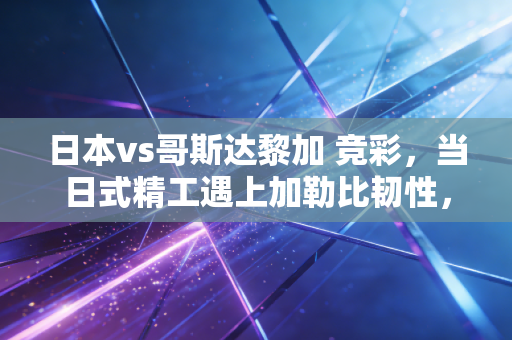 日本vs哥斯达黎加 竞彩,当日式精工遇上加勒比韧性,我们该如何下注这笔风险投资?
