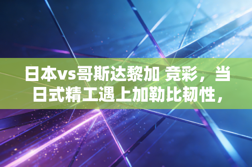 日本vs哥斯达黎加 竞彩，当日式精工遇上加勒比韧性，我们该如何下注这笔风险投资？