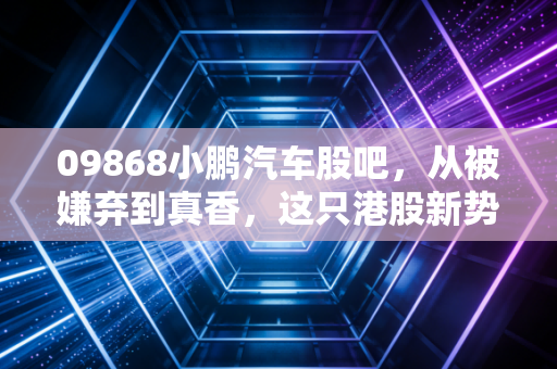 09868小鹏汽车股吧，从被嫌弃到真香，这只港股新势力到底经历了什么？