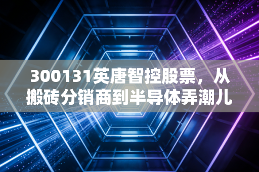 300131英唐智控股票，从搬砖分销商到半导体弄潮儿，这只深市小票能否上演逆袭好戏？
